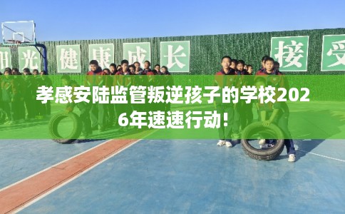 孝感安陆监管叛逆孩子的学校2026年速速行动! 孝感安陆监管叛逆孩子的学校2026年速速行动!
