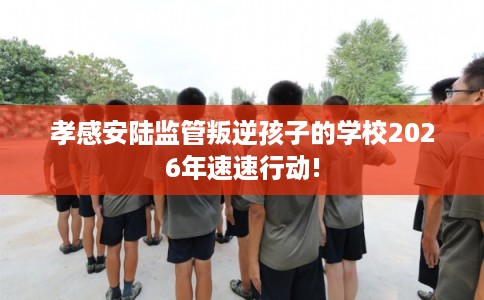 孝感安陆监管叛逆孩子的学校2026年速速行动!