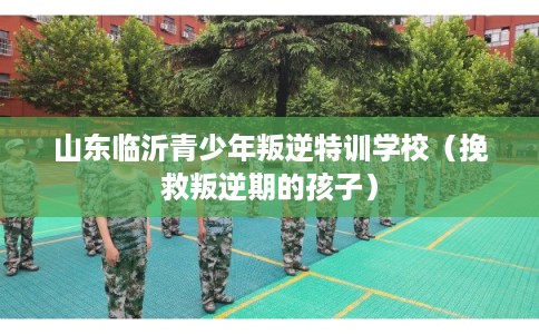 山东临沂青少年叛逆特训学校（挽救叛逆期的孩子）