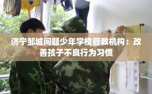 济宁邹城问题少年学校管教机构：改善孩子不良行为习惯
