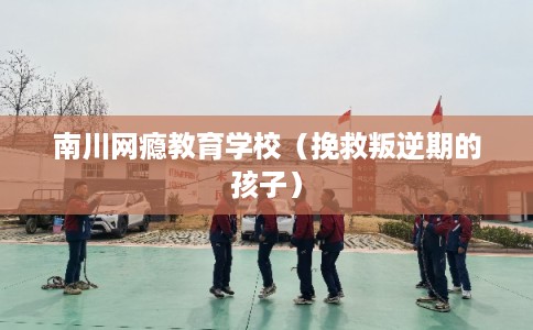 南川网瘾教育学校（挽救叛逆期的孩子）