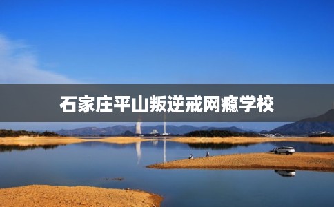石家庄平山叛逆戒网瘾学校