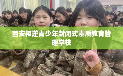 西安叛逆青少年封闭式素质教育管理学校 西安叛逆青少年封闭式素质教育管理学校