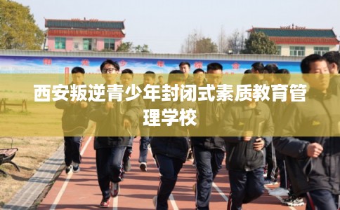 西安叛逆青少年封闭式素质教育管理学校 西安叛逆青少年封闭式素质教育管理学校