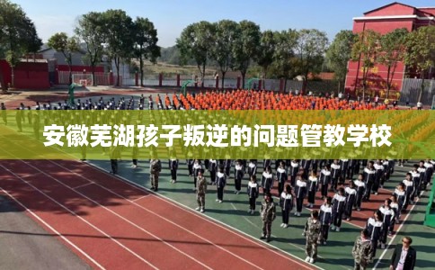 安徽芜湖孩子叛逆的问题管教学校 安徽芜湖孩子叛逆的问题管教学校