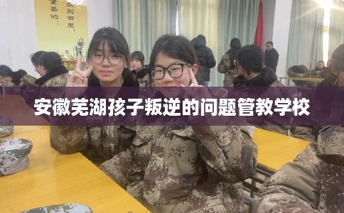 安徽芜湖孩子叛逆的问题管教学校 安徽芜湖孩子叛逆的问题管教学校