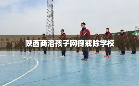 陕西商洛孩子网瘾戒除学校