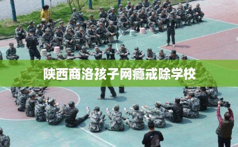 陕西商洛孩子网瘾戒除学校