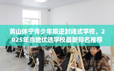 黄山休宁青少年叛逆封闭式学校，2025年当地优选学校最新排名推荐!