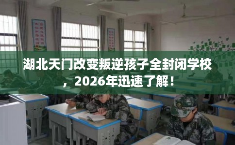 湖北天门改变叛逆孩子全封闭学校，2026年迅速了解！