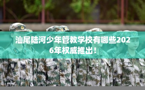 汕尾陆河少年管教学校有哪些2026年权威推出! 汕尾陆河少年管教学校有哪些2026年权威推出!
