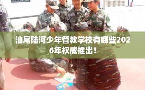 汕尾陆河少年管教学校有哪些2026年权威推出！