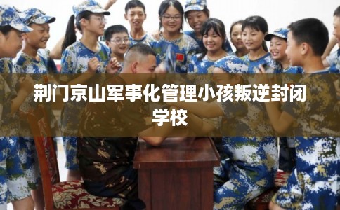 荆门京山军事化管理小孩叛逆封闭学校