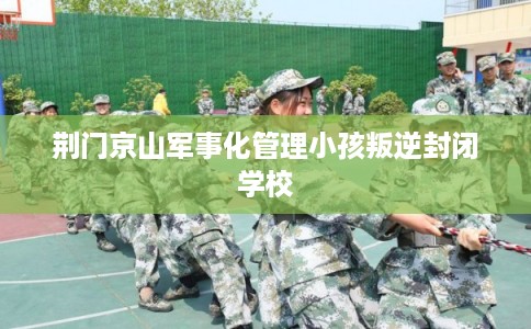 荆门京山军事化管理小孩叛逆封闭学校