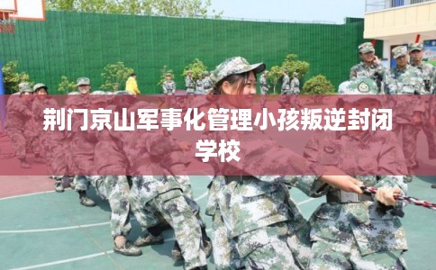 荆门京山军事化管理小孩叛逆封闭学校