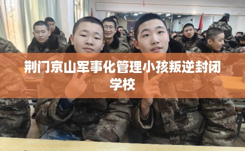 荆门京山军事化管理小孩叛逆封闭学校