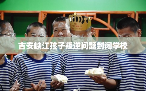 吉安峡江孩子叛逆问题封闭学校