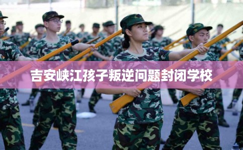 吉安峡江孩子叛逆问题封闭学校