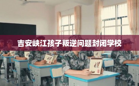 吉安峡江孩子叛逆问题封闭学校