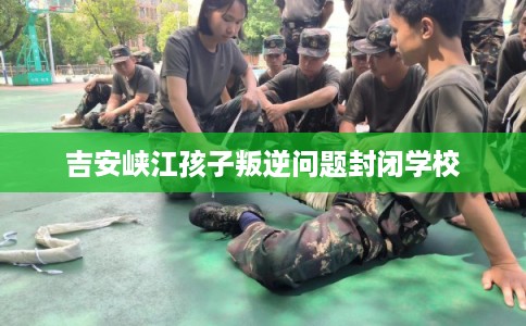 吉安峡江孩子叛逆问题封闭学校