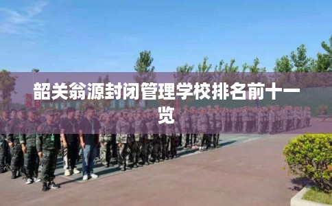 韶关翁源封闭管理学校排名前十一览