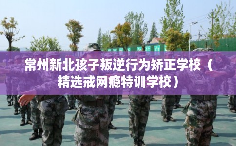 常州新北孩子叛逆行为矫正学校（精选戒网瘾特训学校）