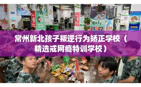常州新北孩子叛逆行为矫正学校（精选戒网瘾特训学校）