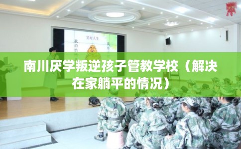 南川厌学叛逆孩子管教学校（解决在家躺平的情况）