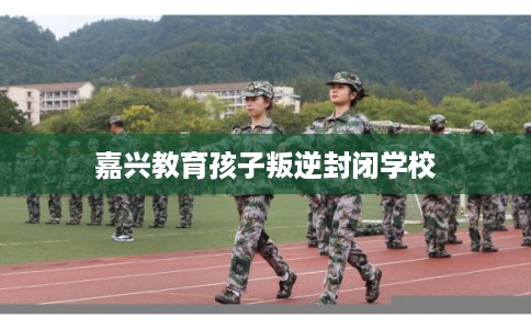 嘉兴教育孩子叛逆封闭学校