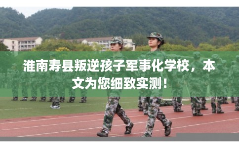 淮南寿县叛逆孩子军事化学校，本文为您细致实测！