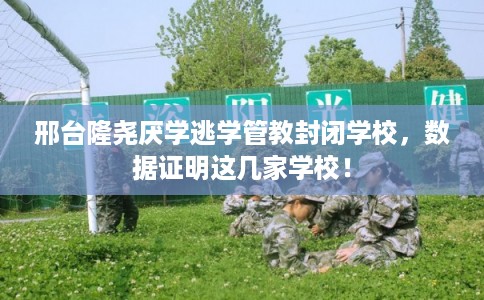 邢台隆尧厌学逃学管教封闭学校，数据证明这几家学校！