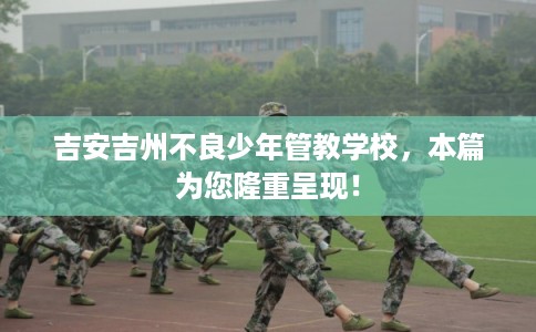 吉安吉州不良少年管教学校，本篇为您隆重呈现！