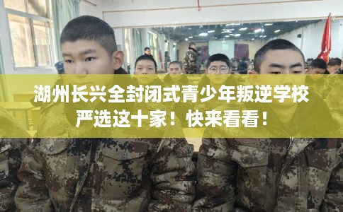 湖州长兴全封闭式青少年叛逆学校严选这十家！快来看看！