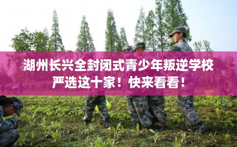 湖州长兴全封闭式青少年叛逆学校严选这十家！快来看看！