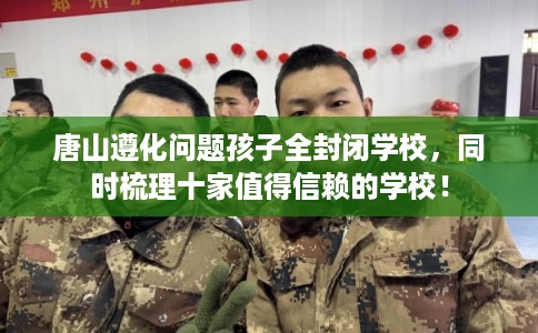 唐山遵化问题孩子全封闭学校，同时梳理十家值得信赖的学校！