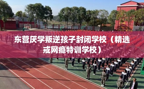 东营厌学叛逆孩子封闭学校（精选戒网瘾特训学校）