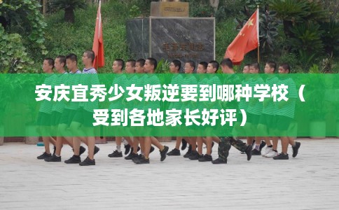安庆宜秀少女叛逆要到哪种学校（受到各地家长好评）