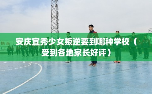 安庆宜秀少女叛逆要到哪种学校（受到各地家长好评）