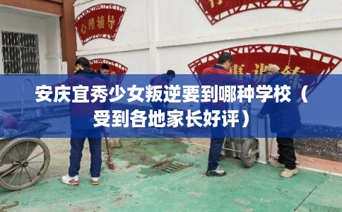安庆宜秀少女叛逆要到哪种学校（受到各地家长好评）