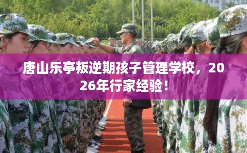 唐山乐亭叛逆期孩子管理学校，2026年行家经验！