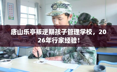 唐山乐亭叛逆期孩子管理学校，2026年行家经验！
