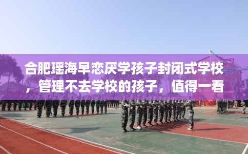 合肥瑶海早恋厌学孩子封闭式学校，管理不去学校的孩子，值得一看！