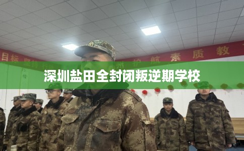 深圳盐田全封闭叛逆期学校 深圳盐田全封闭叛逆期学校