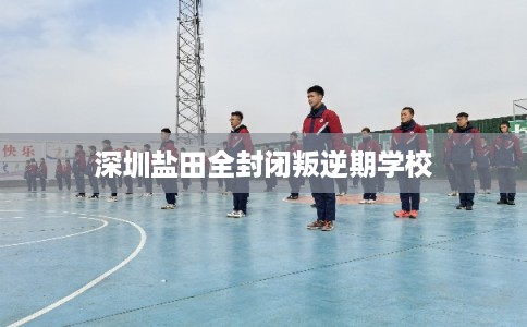 深圳盐田全封闭叛逆期学校