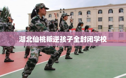 湖北仙桃叛逆孩子全封闭学校