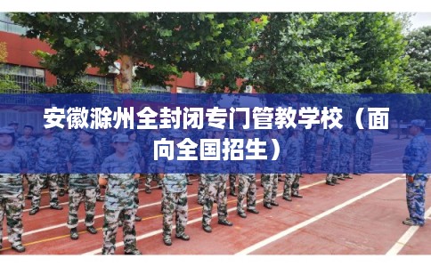 安徽滁州全封闭专门管教学校（面向全国招生）