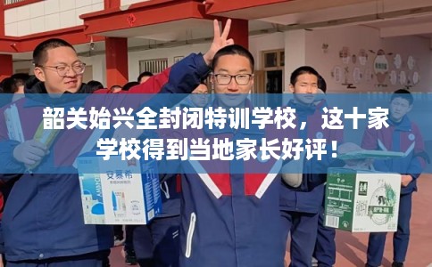 韶关始兴全封闭特训学校，这十家学校得到当地家长好评！