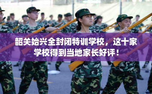 韶关始兴全封闭特训学校，这十家学校得到当地家长好评！