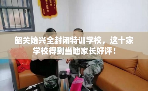 韶关始兴全封闭特训学校，这十家学校得到当地家长好评！