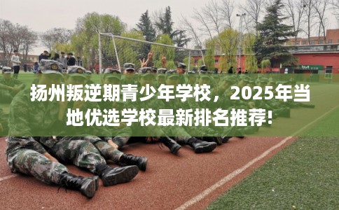 扬州叛逆期青少年学校，2025年当地优选学校最新排名推荐!